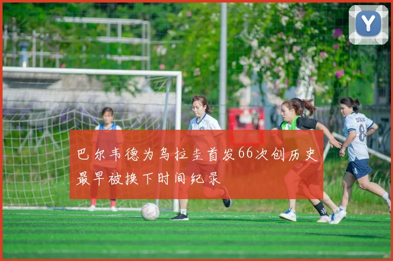 巴尔韦德为乌拉圭首发66次创历史最早被换下时间纪录