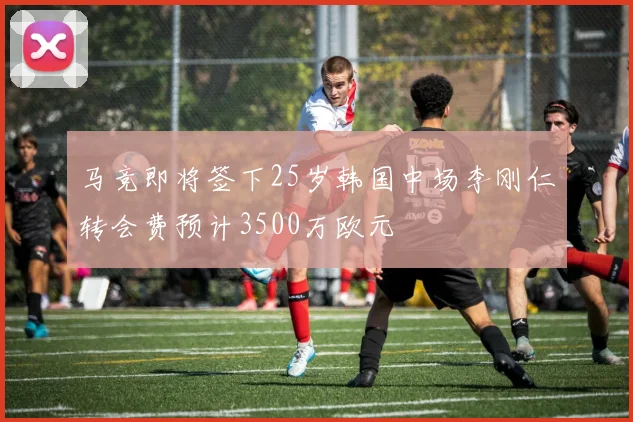 马竞即将签下25岁韩国中场李刚仁转会费预计3500万欧元
