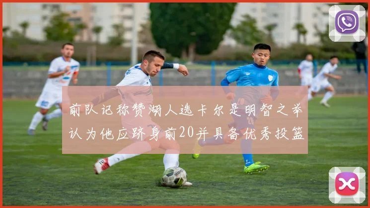 前队记称赞湖人选卡尔是明智之举认为他应跻身前20并具备优秀投篮和防守能力