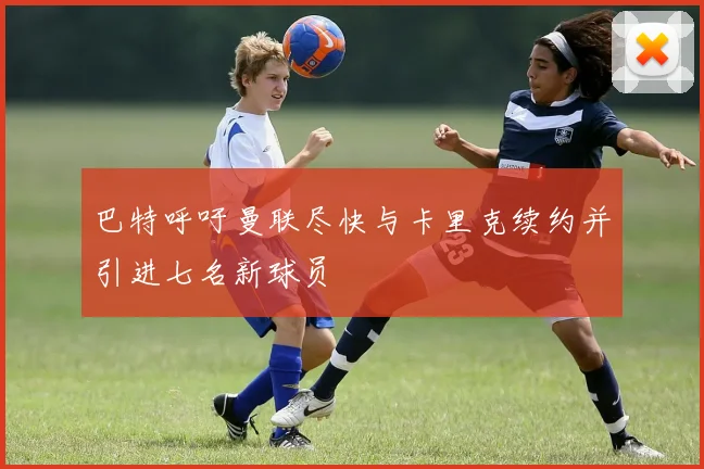 巴特呼吁曼联尽快与卡里克续约并引进七名新球员