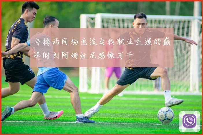 与梅西同场竞技是我职业生涯的巅峰时刻阿姆杜尼感慨万千