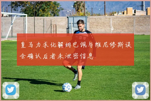 皇马力求化解姆巴佩与维尼修斯误会确认后者未泄密信息