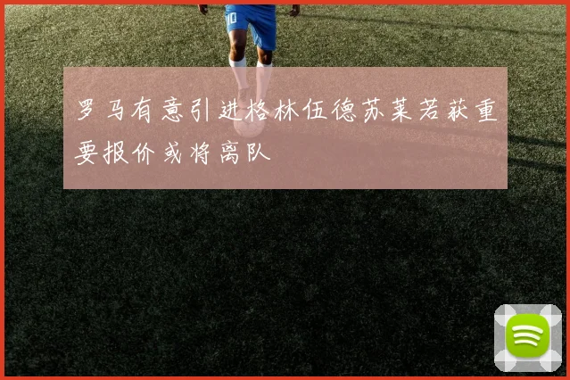 罗马有意引进格林伍德苏莱若获重要报价或将离队