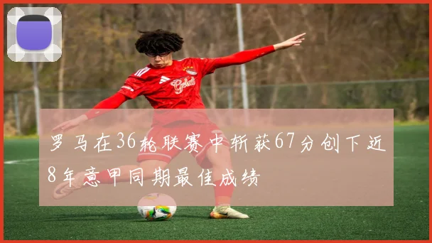 罗马在36轮联赛中斩获67分创下近8年意甲同期最佳成绩