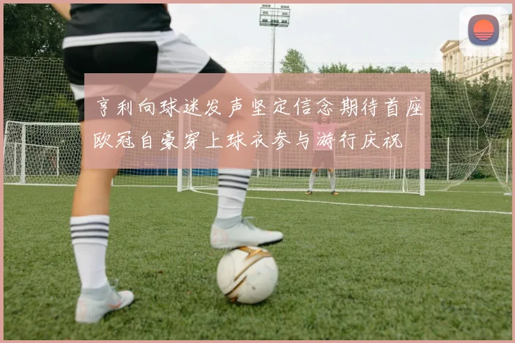 亨利向球迷发声坚定信念期待首座欧冠自豪穿上球衣参与游行庆祝