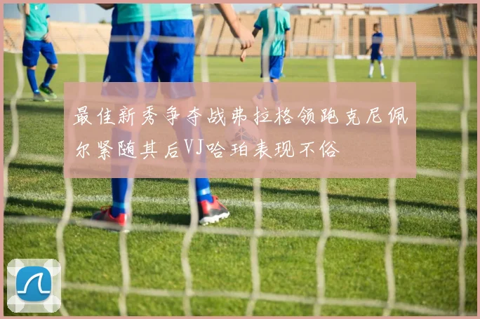 最佳新秀争夺战弗拉格领跑克尼佩尔紧随其后VJ哈珀表现不俗