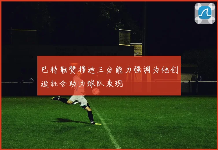 巴特勒赞穆迪三分能力强调为他创造机会助力球队表现