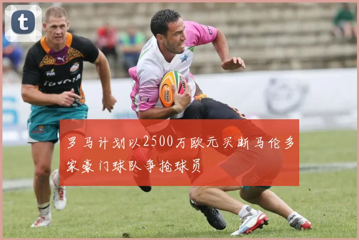 罗马计划以2500万欧元买断马伦多家豪门球队争抢球员