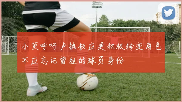 小莫呼吁卢执教应更积极转变角色不应忘记曾经的球员身份
